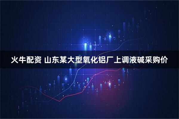 火牛配资 山东某大型氧化铝厂上调液碱采购价