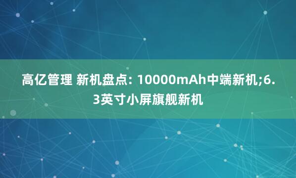 高亿管理 新机盘点: 10000mAh中端新机;6.3英寸小屏旗舰新机
