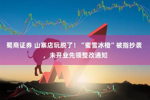 蜀商证券 山寨店玩脱了！“蜜雪冰橙”被指抄袭 ，未开业先领整改通知