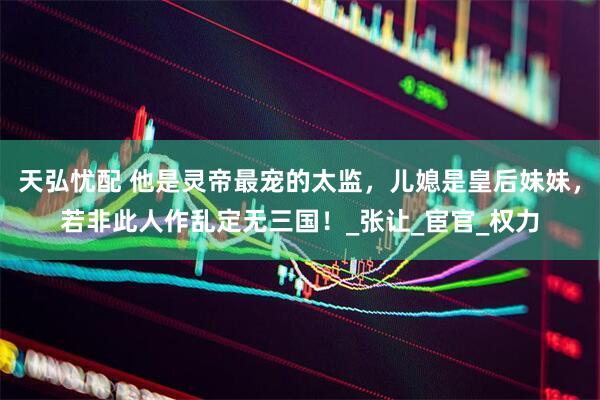 天弘忧配 他是灵帝最宠的太监，儿媳是皇后妹妹，若非此人作乱定无三国！_张让_宦官_权力