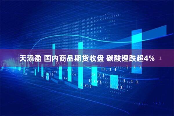 天添盈 国内商品期货收盘 碳酸锂跌超4%