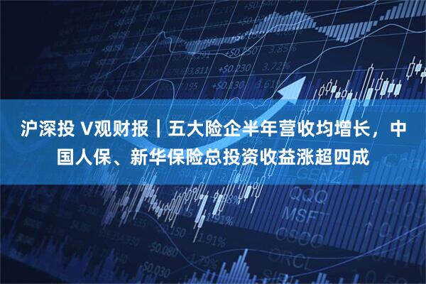 沪深投 V观财报｜五大险企半年营收均增长，中国人保、新华保险总投资收益涨超四成