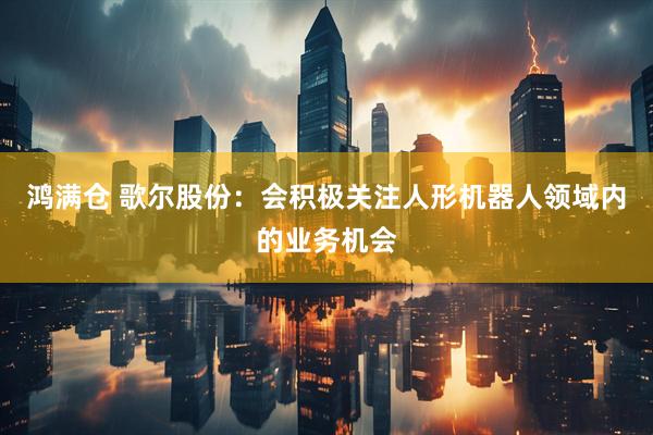 鸿满仓 歌尔股份：会积极关注人形机器人领域内的业务机会