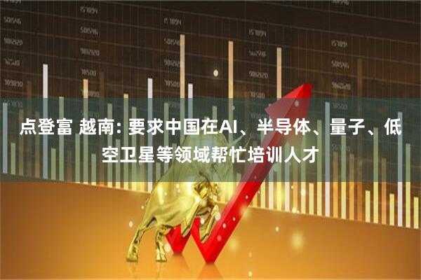 点登富 越南: 要求中国在AI、半导体、量子、低空卫星等领域帮忙培训人才