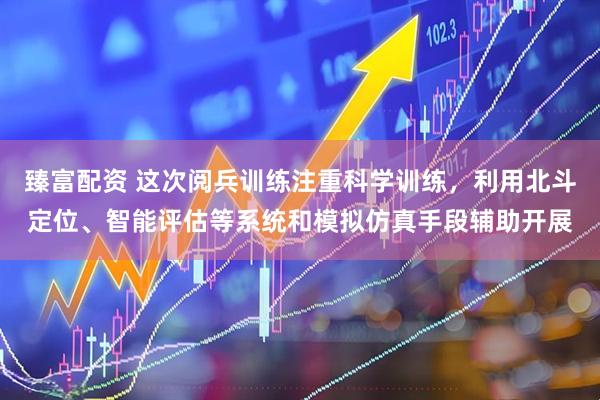 臻富配资 这次阅兵训练注重科学训练，利用北斗定位、智能评估等系统和模拟仿真手段辅助开展