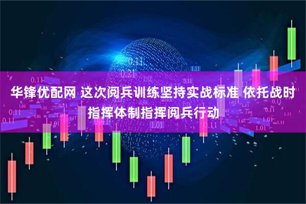 华锋优配网 这次阅兵训练坚持实战标准 依托战时指挥体制指挥阅兵行动