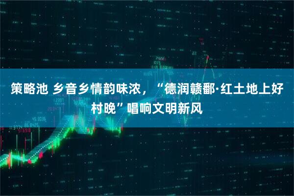 策略池 乡音乡情韵味浓，“德润赣鄱·红土地上好村晚”唱响文明新风