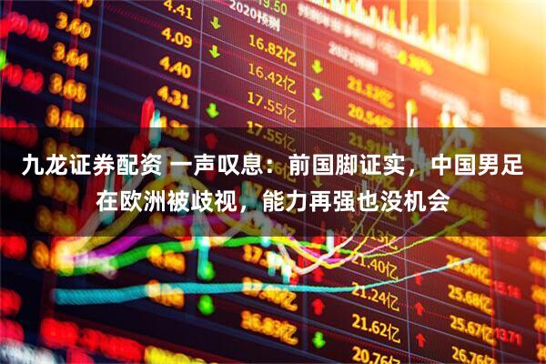 九龙证券配资 一声叹息：前国脚证实，中国男足在欧洲被歧视，能力再强也没机会
