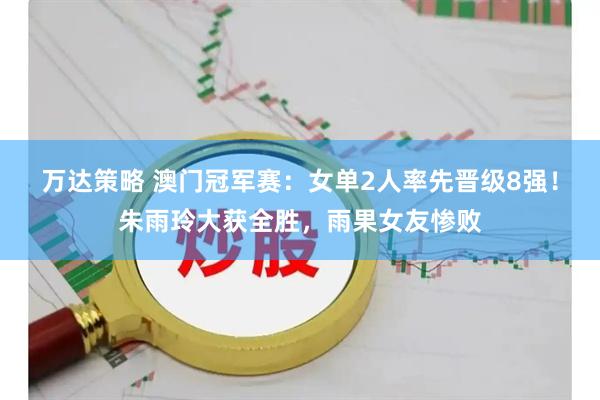 万达策略 澳门冠军赛：女单2人率先晋级8强！朱雨玲大获全胜，雨果女友惨败