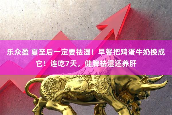 乐众盈 夏至后一定要祛湿！早餐把鸡蛋牛奶换成它！连吃7天，健脾祛湿还养肝