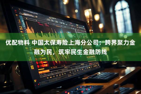 优配物料 中国太保寿险上海分公司：跨界聚力金融为民，筑牢民生金融防线