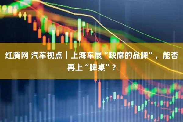 红腾网 汽车视点｜上海车展“缺席的品牌”，能否再上“牌桌”？