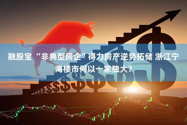 融股宝 “非典型房企”得力房产逆势拓储 浙江宁海楼市何以一家独大？