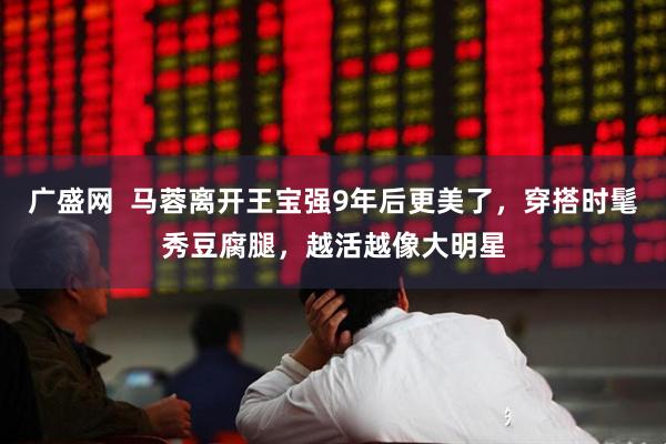 广盛网 马蓉离开王宝强9年后更美了,穿搭时髦秀豆腐腿,越活越像大明星