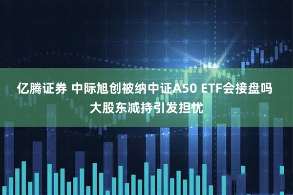 亿腾证券 中际旭创被纳中证A50 ETF会接盘吗 大股东减持引发担忧