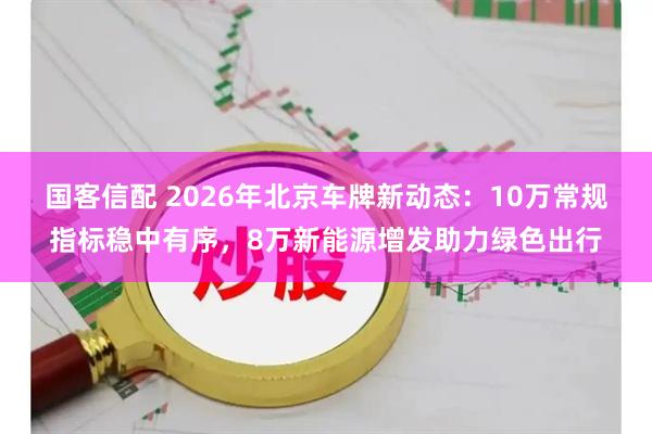 国客信配 2026年北京车牌新动态：10万常规指标稳中有序，8万新能源增发助力绿色出行