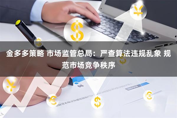金多多策略 市场监管总局：严查算法违规乱象 规范市场竞争秩序