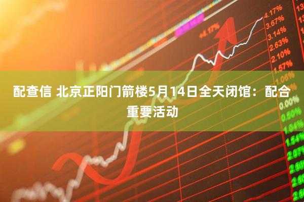 配查信 北京正阳门箭楼5月14日全天闭馆：配合重要活动