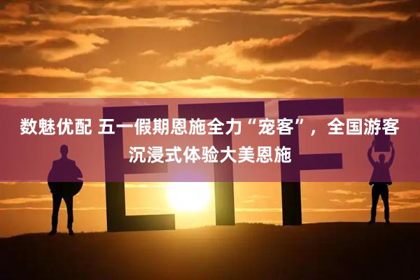 数魅优配 五一假期恩施全力“宠客”,全国游客沉浸式体验大美恩施