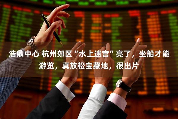 浩鼎中心 杭州郊区“水上迷宫”亮了，坐船才能游览，真放松宝藏地，很出片