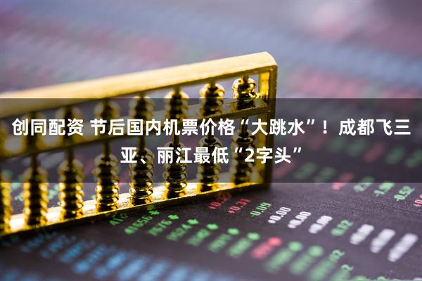 创同配资 节后国内机票价格“大跳水”！成都飞三亚、丽江最低“2字头”