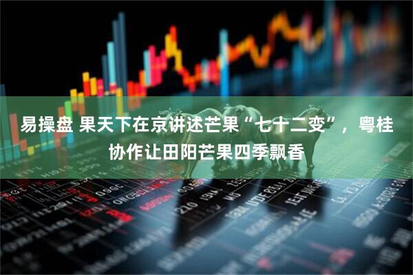 易操盘 果天下在京讲述芒果“七十二变”，粤桂协作让田阳芒果四季飘香