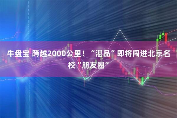 牛盘宝 跨越2000公里！“湛品”即将闯进北京名校“朋友圈”
